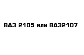 ВАЗ 2105 или ВАЗ2107